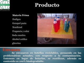 Materia Prima
Dodigen
Genapol pasta
Nonifenol
Fragancia y color
Soda caustica
Alcohol cetilico
glicerina
Se envasaron en botellas reciclables, pensando en las
problemáticas actuales, con respecto a la contaminación.
Entonces en lugar de botarlas, se reutilizan, además su
contenido es 100% biodegradable.
 