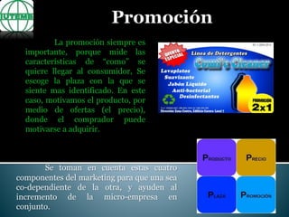 La promoción siempre es
importante, porque mide las
características de “como” se
quiere llegar al consumidor, Se
escoge la plaza con la que se
siente mas identificado. En este
caso, motivamos el producto, por
medio de ofertas (el precio),
donde el comprador puede
motivarse a adquirir.
Se toman en cuenta estas cuatro
componentes del marketing para que una sea
co-dependiente de la otra, y ayuden al
incremento de la micro-empresa en
conjunto.
 