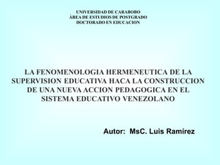 UNIVERSIDAD DE CARABOBO 
ÁREA DE ESTUDIOS DE POSTGRADO 
DOCTORADO EN EDUCACION 
LA FENOMENOLOGIA HERMENEUTICA DE LA 
SUPERVISION EDUCATIVA HACA LA CONSTRUCCION 
DE UNA NUEVA ACCION PEDAGOGICA EN EL 
SISTEMA EDUCATIVO VENEZOLANO 
Autor: MsC. Luis Ramírez 
 