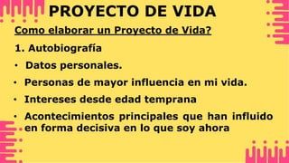 PROYECTO DE VIDA
Como elaborar un Proyecto de Vida?
1. Autobiografía
• Datos personales.
• Intereses desde edad temprana
• Acontecimientos principales que han influido
en forma decisiva en lo que soy ahora
• Personas de mayor influencia en mi vida.
 