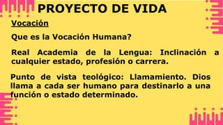 PROYECTO DE VIDA
Vocación
Que es la Vocación Humana?
Real Academia de la Lengua: Inclinación a
cualquier estado, profesión o carrera.
Punto de vista teológico: Llamamiento. Dios
llama a cada ser humano para destinarlo a una
función o estado determinado.
 