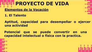PROYECTO DE VIDA
Elementos de la Vocación
1. El Talento
Aptitud, capacidad para desempeñar o ejercer
una actividad
Potencial que se puede convertir en una
capacidad intelectual o física con la practica.
 