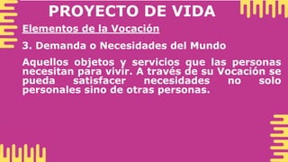 PROYECTO DE VIDA
Elementos de la Vocación
3. Demanda o Necesidades del Mundo
Aquellos objetos y servicios que las personas
necesitan para vivir. A través de su Vocación se
pueda satisfacer necesidades no solo
personales sino de otras personas.
 