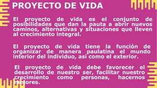 PROYECTO DE VIDA
El proyecto de vida es el conjunto de
posibilidades que dan la pauta a abrir nuevos
caminos, alternativas y situaciones que lleven
al crecimiento integral.
El proyecto de vida tiene la función de
organizar de manera paulatina el mundo
interior del individuo, así como el exterior.
El proyecto de vida debe favorecer el
desarrollo de nuestro ser, facilitar nuestro
crecimiento como personas, hacernos
mejores.
 