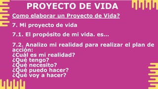PROYECTO DE VIDA
Como elaborar un Proyecto de Vida?
7. Mi proyecto de vida
7.1. El propósito de mi vida. es...
7.2. Analizo mi realidad para realizar el plan de
acción:
¿Cuál es mi realidad?
¿Qué tengo?
¿Qué necesito?
¿Qué puedo hacer?
¿Qué voy a hacer?
 