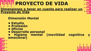 PROYECTO DE VIDA
• Estudio
• Profesión
• Oficios
• Desarrollo personal
• Higiene mental (movilidad cognitiva y
emocional)
Dimensión Mental
Dimensiones a tener en cuenta para realizar un
Proyecto de Vida
 