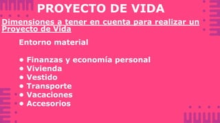 PROYECTO DE VIDA
Dimensiones a tener en cuenta para realizar un
Proyecto de Vida
Entorno material
• Finanzas y economía personal
• Vivienda
• Vestido
• Transporte
• Vacaciones
• Accesorios
 