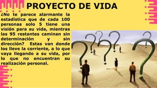 PROYECTO DE VIDA
¿No te parece alarmante la
estadística que de cada 100
personas solo 5 tiene una
visión para su vida, mientras
las 95 restantes caminan sin
determinación y sin
dirección? Estas van donde
los lleve la corriente, a lo que
vaya llegando a su vida, por
lo que no encuentran su
realización personal.
 