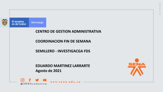 CENTRO DE GESTION ADMINISTRATIVA
COORDINACION FIN DE SEMANA
SEMILLERO - INVESTIGACGA FDS
EDUARDO MARTINEZ LARRARTE
Agosto de 2021
 