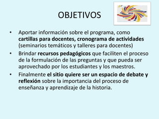 OBJETIVOS Aportar información sobre el programa, como  cartillas para docentes, cronograma de actividades  (seminarios temáticos y talleres para docentes) Brindar  recursos pedagógicos  que faciliten el proceso de la formulación de las preguntas y que pueda ser aprovechado por los estudiantes y los maestros.  Finalmente  el sitio quiere ser un espacio de debate y reflexión  sobre la importancia del proceso de enseñanza y aprendizaje de la historia. 