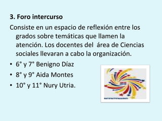 3. Foro intercurso Consiste en un espacio de reflexión entre los grados sobre temáticas que llamen la atención. Los docentes del  área de Ciencias sociales llevaran a cabo la organización. 6° y 7° Benigno Díaz 8° y 9° Aida Montes 10° y 11° Nury Utria. 