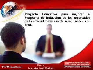 Proyecto Educativo para mejorar el
                  Programa de Inducción de los empleados
                  de la entidad mexicana de acreditación, a.c.,
                  ema.




                            Alumna:
UVM Chapultepec
                    Ma. Isabel López Martínez
 