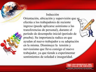 Inducción
Orientación, ubicación y supervisión que se
efectúa a los trabajadores de reciente
ingreso (puede aplicarse asimismo a las
transferencias de personal), durante el
período de desempeño inicial (periodo de
prueba). Su importancia radica en que
ayudan al nuevo trabajador a su adaptación
en la misma. Disminuye la tensión y
nerviosismo que lleva consigo el nuevo
trabajador, ya que tiende a experimentar
sentimientos de soledad e inseguridad.
 