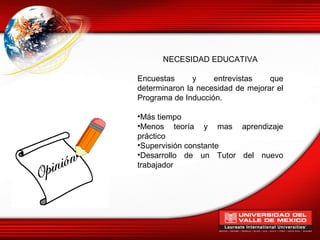 NECESIDAD EDUCATIVA

Encuestas      y    entrevistas    que
determinaron la necesidad de mejorar el
Programa de Inducción.

•Más tiempo
•Menos teoría y mas aprendizaje
práctico
•Supervisión constante
•Desarrollo de un Tutor del nuevo
trabajador
 