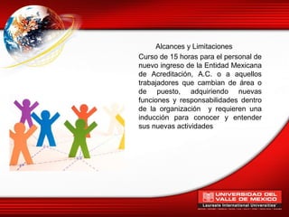 Alcances y Limitaciones
Curso de 15 horas para el personal de
nuevo ingreso de la Entidad Mexicana
de Acreditación, A.C. o a aquellos
trabajadores que cambian de área o
de puesto, adquiriendo nuevas
funciones y responsabilidades dentro
de la organización y requieren una
inducción para conocer y entender
sus nuevas actividades
 