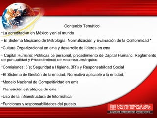 Contenido Temático
•La acreditación en México y en el mundo
• El Sistema Mexicano de Metrología, Normalización y Evaluación de la Conformidad *
•Cultura Organizacional en ema y desarrollo de líderes en ema
• Capital Humano: Políticas de personal, procedimiento de Capital Humano; Reglamento
de puntualidad y Procedimiento de Ascenso Jerárquico.
•Comisiones: 5´s; Seguridad e Higiene, 3R´s y Responsabilidad Social
•El Sistema de Gestión de la entidad. Normativa aplicable a la entidad.
•Modelo Nacional de Competitividad en ema
•Planeación estratégica de ema
•Uso de la infraestructura de Informática
•Funciones y responsabilidades del puesto
 