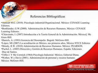 Referencias Bibliográficas
•Aamodt M.G. (2010). Psicología industrial/Organizacional. México: CENAGE Learning
Editores.
•Bonhlander, G.W.(2008). Administración de Recursos Humanos, México: CENAGE
Learning Editores.
•Chiavenato, I. (2007) Introducción a la Teoría General de la Administración: México]: Mc
Graw-Hill.
•Daniels, A. (1993) Gerencia del Desempeño. Bogotá: McGraw-Hill.
•López, MI (2007) La acreditación en México, sus primeros años, México NYCE Editores
•Mondy, R.W. (2010) Administración de Recursos Humanos. México: PEARSON.
•Puchol, L. (2005) Dirección y Gestión de Recursos Humanos. España: Ediciones
 Díaz de Santos.
•Tiffin J. Y Mc Cormick (1964) Psicología Industrial. México; Editorial Diana.
•Wether, W y Davis (2001). Administración de personal y recurso humano.
México: McGraw-Hill.
 