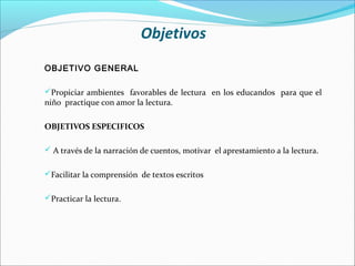 Objetivos
OBJETIVO GENERAL

Propiciar ambientes favorables de lectura en los educandos para que el
niño practique con amor la lectura.

OBJETIVOS ESPECIFICOS

 A través de la narración de cuentos, motivar el aprestamiento a la lectura.


Facilitar la comprensión de textos escritos


Practicar la lectura.
 