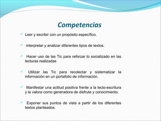 Competencias
 Leer y escribir con un propósito específico.


 interpretar y analizar diferentes tipos de textos.


 Hacer uso de las Tic para reforzar lo socializado en las
    lecturas realizadas

     Utilizar las Tic para recolectar y sistematizar la
    información en un portafolio de información.

 Manifestar una actitud positiva frente a la lecto-escritura
    y la valora como generadora de disfrute y conocimiento.

 Exponer sus puntos de vista a partir de los diferentes
    textos planteados.
 