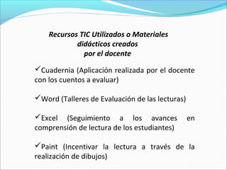 Recursos TIC Utilizados o Materiales
            didácticos creados
              por el docente
Cuadernia (Aplicación realizada por el docente
con los cuentos a evaluar)

Word (Talleres de Evaluación de las lecturas)

Excel (Seguimiento a los avances                en
comprensión de lectura de los estudiantes)

Paint (Incentivar la lectura a través de la
realización de dibujos)
 