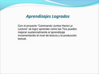 Aprendizajes Logrados
Con el proyecto “Caminando Juntos Hacia La
Lectura” se logro aprender como las Tics pueden
mejorar sustancialmente el aprendizaje
incrementando el nivel de lectura y la producción
textual.
 