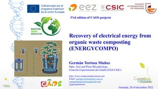 Recovery of electrical energy from
organic waste composting
(ENERGYCOMPO)
Germán Tortosa Muñoz
Dpto. Soil and Plant Micrpbiology
Estación Experimental del Zaidín (EEZ-CSIC)
http://www.compostandociencia.com
Email: german.tortosa@eez.csic.es
compostandociencia@gmail.com
@germantortosa
Granada, 20 of december 2022
3ªrd edition of CAOS projects
 