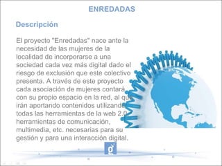 Descripción El proyecto "Enredadas" nace ante la necesidad de las mujeres de la localidad de incorporarse a una sociedad cada vez más digital dado el riesgo de exclusión que este colectivo presenta. A través de este proyecto cada asociación de mujeres contará con su propio espacio en la red, al que irán aportando contenidos utilizando todas las herramientas de la web 2.0, herramientas de comunicación, multimedia, etc. necesarias para su gestión y para una interacción digital.  ENREDADAS 