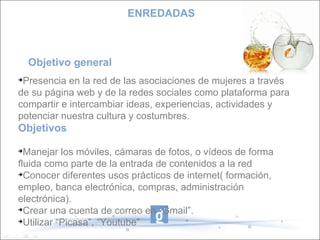 Objetivo general  Presencia en la red de las asociaciones de mujeres a través de su página web y de la redes sociales como plataforma para compartir e intercambiar ideas, experiencias, actividades y potenciar nuestra cultura y costumbres. Objetivos Manejar los móviles, cámaras de fotos, o vídeos de forma fluida como parte de la entrada de contenidos a la red Conocer diferentes usos prácticos de internet( formación, empleo, banca electrónica, compras, administración electrónica). Crear una cuenta de correo en “Gmail”. Utilizar “Picasa”, “Youtube” ENREDADAS 