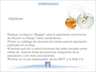 Objetivos  Realizar un blog en “Blogger” para la asociación como forma de difundir su trabajo, hacer comentarios.. Tener un catálogo de recursos de interés para la asociación publicado en su blog. Conocer qué son y cómo funcionan las redes sociales como medio de  relación entre las personas integrantes de la asociación y con otras asociaciones. Formar en el uso responsable  de las NNTT y la Web 2.0. ENREDADAS 
