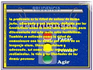 PRUDENCIALa prudencia es la virtud de actuar de forma justa, adecuada y con cautela, definida por los Escolásticos como la recta ratio agibilium, para diferenciarla del arte recta ratio factibilium. También se entiende como la virtud de comunicarse con los demás por medio de un lenguaje claro, literal, cauteloso y adecuado, así como actuar respetando los sentimientos, la vida y las libertades de las demás personas. 