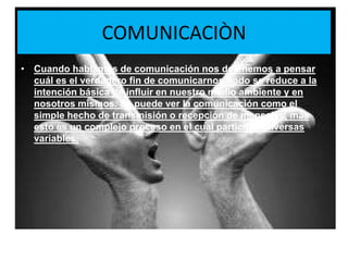 COMUNICACIÒNCuando hablamos de comunicación nos detenemos a pensar cuál es el verdadero fin de comunicarnos, todo se reduce a la intención básica de influir en nuestro medio ambiente y en nosotros mismos. Se puede ver la comunicación como el simple hecho de transmisión o recepción de mensajes, más esto es un complejo proceso en el cual participan diversas variables.