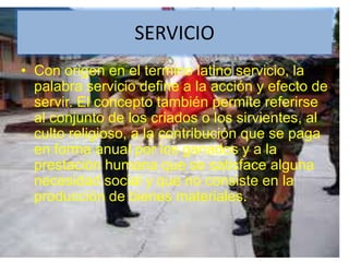 SERVICIOCon origen en el termino latino servicio, la palabra servicio define a la acción y efecto de servir. El concepto también permite referirse al conjunto de los criados o los sirvientes, al culto religioso, a la contribución que se paga en forma anual por los ganados y a la prestación humana que se satisface alguna necesidad social y que no consiste en la producción de bienes materiales.