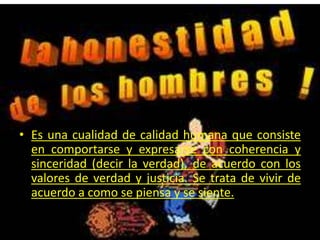 Es una cualidad de calidad humana que consiste en comportarse y expresarse con coherencia y sinceridad (decir la verdad), de acuerdo con los valores de verdad y justicia. Se trata de vivir de acuerdo a como se piensa y se siente.
