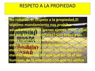 RESPETO A LA PROPIEDADNo robarás: el respeto a la propiedad,El séptimo mandamiento nos prohibe adueñarnos de los bienes ajenos. Pero, ¿qué son los bienes materiales? Son todas esas cosas materiales que proceden de Dios y que están Bajo el dominio del hombre. En sí, son moralmente indiferentes. Su bondad o su maldad depende del uso que les dé el ser humano, de la intención con que los utilice.