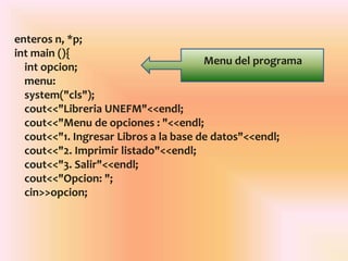 enteros n, *p;
int main (){
int opcion;
menu:
system("cls");
cout<<"Libreria UNEFM"<<endl;
cout<<"Menu de opciones : "<<endl;
cout<<"1. Ingresar Libros a la base de datos"<<endl;
cout<<"2. Imprimir listado"<<endl;
cout<<"3. Salir"<<endl;
cout<<"Opcion: ";
cin>>opcion;
Menu del programa
 