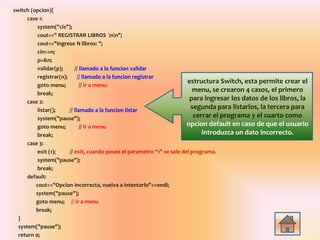 switch (opcion){
case 1:
system("cls");
cout<<" REGISTRAR LIBROS nn";
cout<<"Ingrese N libros: ";
cin>>n;
p=&n;
validar(p); // llamado a la funcion validar
registrar(n); // llamado a la funcion registrar
goto menu; // ir a menu:
break;
case 2:
listar(); // llamado a la funcion listar
system("pause");
goto menu; // ir a menu
break;
case 3:
exit (1); // exit, cuando posee el parametro "1" se sale del programa.
system("pause");
break;
default:
cout<<"Opcion incorrecta, vuelva a intentarlo"<<endl;
system("pause");
goto menu; // ir a menu
break;
}
system("pause");
return 0;
estructura Switch, esta permite crear el
menu, se crearon 4 casos, el primero
para ingresar los datos de los libros, la
segunda para listarlos, la tercera para
cerrar el programa y el cuarto como
opcion default en caso de que el usuario
introduzca un dato incorrecto.
 