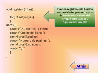 void registrar(int n){
for(int i=0;i<n;i++)
{
libros[i].
cout<<"nLibro "<<i+1<<endl;
cout<<"Codigo del libro: ";
cin>>libros[i].codigo;
cout<<"Numero de paginas: ";
cin>>libros[i].npaginas;
cout<<"n";
}
}
Funcion registrar, esta funcion
usa un ciclo for para recorrer e
ir llenando los valores del
arreglo estructurado .
Aquí usamos arreglos
Atrás
 