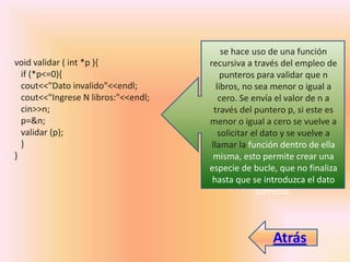 void validar ( int *p ){
if (*p<=0){
cout<<"Dato invalido"<<endl;
cout<<"Ingrese N libros:"<<endl;
cin>>n;
p=&n;
validar (p);
}
}
se hace uso de una función
recursiva a través del empleo de
punteros para validar que n
libros, no sea menor o igual a
cero. Se envía el valor de n a
través del puntero p, si este es
menor o igual a cero se vuelve a
solicitar el dato y se vuelve a
llamar la función dentro de ella
misma, esto permite crear una
especie de bucle, que no finaliza
hasta que se introduzca el dato
correcto.
Atrás
 