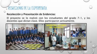 RESULTADOS DE LA EXPERIENCIA 
Recolección y Presentación de Evidencias: 
El proyecto se lo realizó con los estudiantes del grado 7-1, y los 
docentes que dictan clase. Ellos participaron activamente. 
ESTUDIANTES PROYECTO 
¿DONDE ESTAN MIS 
VALORES? 
DOCENTES AUTORES 
DEL PROYECTO 
 