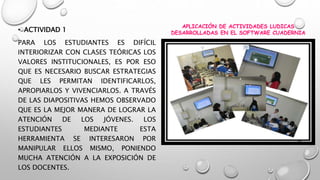 • ACTIVIDAD 1 
PARA LOS ESTUDIANTES ES DIFÍCIL 
INTERIORIZAR CON CLASES TEÓRICAS LOS 
VALORES INSTITUCIONALES, ES POR ESO 
QUE ES NECESARIO BUSCAR ESTRATEGIAS 
QUE LES PERMITAN IDENTIFICARLOS, 
APROPIARLOS Y VIVENCIARLOS. A TRAVÉS 
DE LAS DIAPOSITIVAS HEMOS OBSERVADO 
QUE ES LA MEJOR MANERA DE LOGRAR LA 
ATENCIÓN DE LOS JÓVENES. LOS 
ESTUDIANTES MEDIANTE ESTA 
HERRAMIENTA SE INTERESARON POR 
MANIPULAR ELLOS MISMO, PONIENDO 
MUCHA ATENCIÓN A LA EXPOSICIÓN DE 
LOS DOCENTES. 
APLICACIÓN DE ACTIVIDADES LUDICAS 
DESARROLLADAS EN EL SOFTWARE CUADERNIA 
 