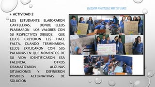 • ACTIVIDAD 2 
LOS ESTUDIANTE ELABORARON 
CARTELERAS, DONDE ELLOS 
PLASMARON LOS VALORES CON 
SU RESPECTIVOS DIBUJOS; QUE 
ELLOS CREYERON LES HACE 
FALTA. CUANDO TERMINARON, 
ELLOS EXPLICARON CON SUS 
PALABRAS EN QUE MOMENTOS DE 
SU VIDA IDENTIFICARON ESA 
FALENCIA, OTROS 
DRAMATIZARON ALGUNAS 
SITUACIONES Y DEFINIERON 
POSIBLES ALTERNATIVAS DE 
SOLUCIÓN 
REALIZACION DE CARTELERAS SOBRE LOS VALORES 
 