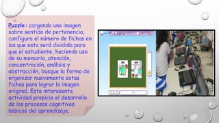 Puzzle: cargando una imagen 
sobre sentido de pertenencia, 
configura el número de fichas en 
las que esta será dividida para 
que el estudiante, haciendo uso 
de su memoria, atención, 
concentración, análisis y 
abstracción, busque la forma de 
organizar nuevamente estas 
fichas para lograr la imagen 
original. Esta interesante 
actividad propicia el desarrollo 
de los procesos cognitivos 
básicos del aprendizaje. 
 
