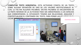 • COMPLETAR TEXTO HORIZONTAL: ESTA ACTIVIDAD CONSTA DE UN TEXTO 
SOBRE ALGUNA DEFINICIÓN DE UNO DE LOS VALORES INSTITUCIONALES AL 
CUAL LE FALTAN ALGUNAS PALABRAS; DICHAS PALABRAS SE ENCUENTRAN EN 
LA PARTE INFERIOR DE LA ACTIVIDAD PARA SER ARRASTRADAS A LOS ESPACIOS 
QUE CORRESPONDEN. EL ESTUDIANTE TENDRÁ QUE RELACIONAR, ANALIZAR Y 
CONTEXTUALIZAR EL CONTENIDO DEL TEXTO, PARA PONER LAS PALABRAS EN EL 
LUGAR CORRECTO. 
JUGANDO MIENTRAS APRENDEMOS 
 