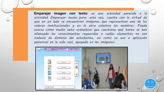 Emparejar imagen con texto: es una actividad parecida a la 
actividad Emparejar texto pero, esta vez, cuenta con la virtud de 
que en un lado se encuentran imágenes que representan uno de los 
valores institucionales y en la otra columna los nombres. Puede 
usarse como medio auto evaluativo que cuestione qué tanto se han 
afianzado los conocimientos requeridos o cuáles elementos no son 
todavía de dominio del estudiante, así como su uso o aplicación 
potencial en la vida real, apoyado en las imágenes. 
 