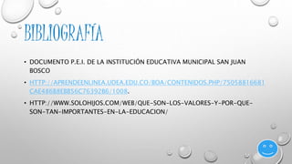 BIBLIOGRAFÍA 
• DOCUMENTO P.E.I. DE LA INSTITUCIÓN EDUCATIVA MUNICIPAL SAN JUAN 
BOSCO 
• HTTP://APRENDEENLINEA.UDEA.EDU.CO/BOA/CONTENIDOS.PHP/75058816681 
CAE486B8EBB56C76392B6/1008. 
• HTTP://WWW.SOLOHIJOS.COM/WEB/QUE-SON-LOS-VALORES-Y-POR-QUE-SON- 
TAN-IMPORTANTES-EN-LA-EDUCACION/ 
 