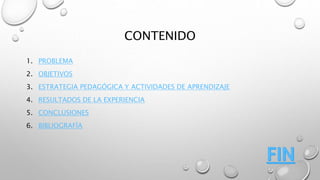 CONTENIDO 
1. PROBLEMA 
2. OBJETIVOS 
3. ESTRATEGIA PEDAGÓGICA Y ACTIVIDADES DE APRENDIZAJE 
4. RESULTADOS DE LA EXPERIENCIA 
5. CONCLUSIONES 
6. BIBLIOGRAFÍA 
 