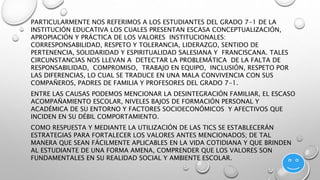 PARTICULARMENTE NOS REFERIMOS A LOS ESTUDIANTES DEL GRADO 7-1 DE LA 
INSTITUCIÓN EDUCATIVA LOS CUALES PRESENTAN ESCASA CONCEPTUALIZACIÓN, 
APROPIACIÓN Y PRÁCTICA DE LOS VALORES INSTITUCIONALES: 
CORRESPONSABILIDAD, RESPETO Y TOLERANCIA, LIDERAZGO, SENTIDO DE 
PERTENENCIA, SOLIDARIDAD Y ESPIRITUALIDAD SALESIANA Y FRANCISCANA. TALES 
CIRCUNSTANCIAS NOS LLEVAN A DETECTAR LA PROBLEMÁTICA DE LA FALTA DE 
RESPONSABILIDAD, COMPROMISO, TRABAJO EN EQUIPO, INCLUSIÓN, RESPETO POR 
LAS DIFERENCIAS, LO CUAL SE TRADUCE EN UNA MALA CONVIVENCIA CON SUS 
COMPAÑEROS, PADRES DE FAMILIA Y PROFESORES DEL GRADO 7-1. 
ENTRE LAS CAUSAS PODEMOS MENCIONAR LA DESINTEGRACIÓN FAMILIAR, EL ESCASO 
ACOMPAÑAMIENTO ESCOLAR, NIVELES BAJOS DE FORMACIÓN PERSONAL Y 
ACADÉMICA DE SU ENTORNO Y FACTORES SOCIOECONÓMICOS Y AFECTIVOS QUE 
INCIDEN EN SU DÉBIL COMPORTAMIENTO. 
COMO RESPUESTA Y MEDIANTE LA UTILIZACIÓN DE LAS TICS SE ESTABLECERÁN 
ESTRATEGIAS PARA FORTALECER LOS VALORES ANTES MENCIONADOS; DE TAL 
MANERA QUE SEAN FÁCILMENTE APLICABLES EN LA VIDA COTIDIANA Y QUE BRINDEN 
AL ESTUDIANTE DE UNA FORMA AMENA, COMPRENDER QUE LOS VALORES SON 
FUNDAMENTALES EN SU REALIDAD SOCIAL Y AMBIENTE ESCOLAR. 
 
