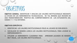 OBJETIVOS 
OBJETIVO GENERAL: IDENTIFICAR Y APLICAR LOS VALORES INSTITUCIONALES MEDIANTE 
LA AYUDA DE LAS HERRAMIENTAS TECNOLÓGICAS, DE TAL MANERA QUE INCIDAN EN 
UNA TRANSFORMACIÓN POSITIVA DEL COMPORTAMIENTO DE LOS ESTUDIANTES DEL 
GRADO 7-1 Y SU ENTORNO. 
OBJETIVOS ESPECÍFICOS 
1. IDENTIFICAR LOS VALORES INSTITUCIONALES FIELES AL LEGADO DE DON BOSCO. 
2. SOCIALIZAR DE MANERA LÚDICA LOS VALORES INSTITUCIONALES, PARA LOGRAR SU 
EMPODERAMIENTO. 
3. UTILIZAR LA HERRAMIENTA CUADERNIA PARA APRENDER JUGANDO DE MANERA 
MUY VISUAL, LOS VALORES INSTITUCIONALES. 
 