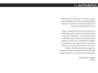 Si bien el proyecto no deja de ser una escuela con aulas y
talleres rectangulares, creo haber considerado diferentes
campos que me ayudaron a comprender el espacio y las
verdaderas necesidades de los usuarios.
Llegué a comprender que una escuela es algo más que
enseñar Matematica o Geografia. Es donde los alumnos
se expresan e interactúan, y es el espacio el que debe
estimularlos para que esto suceda. Un espacio que se
mantiene en armonía con su combinación de materiales,
sus llenos/vacios, opacos/transparentes, lo que ayuda al
bienestar y por lo tanto al buen rendimiento del alumno.
Espacios alternativos de enseñanza, espacios de
transición, espacios con capacidad de transformación para
adaptarse a los nuevos proyectos y formas de aprendizaje.
DI FRANCESCO DANIELA
38010600
13. AUTOCRITICA
 