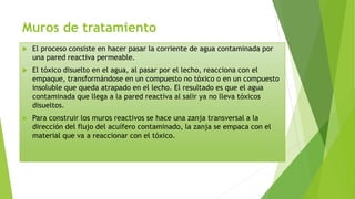 Muros de tratamiento
 El proceso consiste en hacer pasar la corriente de agua contaminada por
una pared reactiva permeable.
 El tóxico disuelto en el agua, al pasar por el lecho, reacciona con el
empaque, transformándose en un compuesto no tóxico o en un compuesto
insoluble que queda atrapado en el lecho. El resultado es que el agua
contaminada que llega a la pared reactiva al salir ya no lleva tóxicos
disueltos.
 Para construir los muros reactivos se hace una zanja transversal a la
dirección del flujo del acuífero contaminado, la zanja se empaca con el
material que va a reaccionar con el tóxico.
 